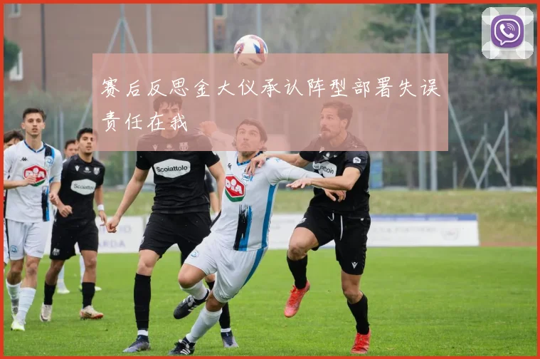 赛后反思金大仪承认阵型部署失误责任在我