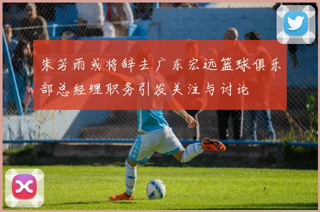 朱芳雨或将辞去广东宏远篮球俱乐部总经理职务引发关注与讨论