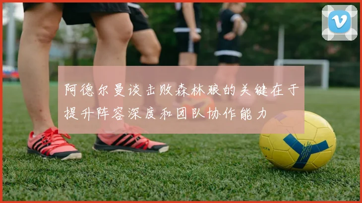 阿德尔曼谈击败森林狼的关键在于提升阵容深度和团队协作能力