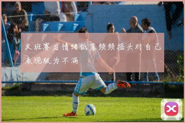 文班赛后情绪低落频频摇头对自己表现极为不满