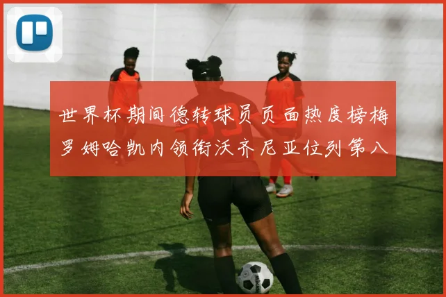 世界杯期间德转球员页面热度榜梅罗姆哈凯内领衔沃齐尼亚位列第八