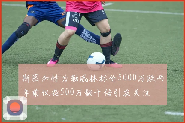斯图加特为勒威林标价5000万欧两年前仅花500万翻十倍引发关注
