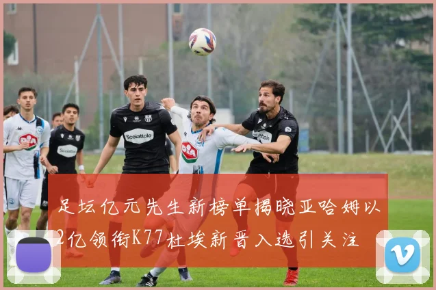 足坛亿元先生新榜单揭晓亚哈姆以2亿领衔K77杜埃新晋入选引关注