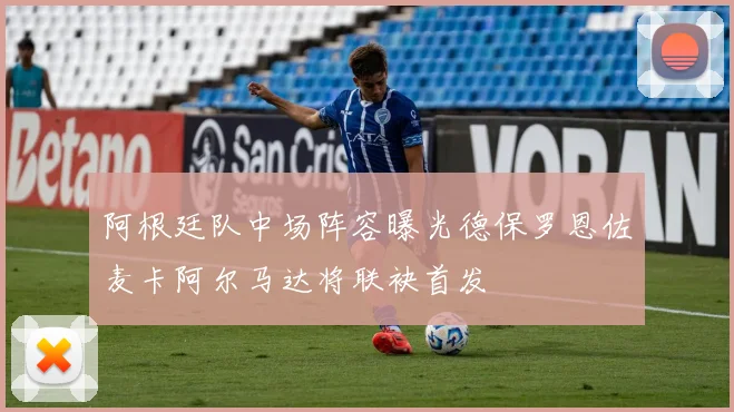 阿根廷队中场阵容曝光德保罗恩佐麦卡阿尔马达将联袂首发