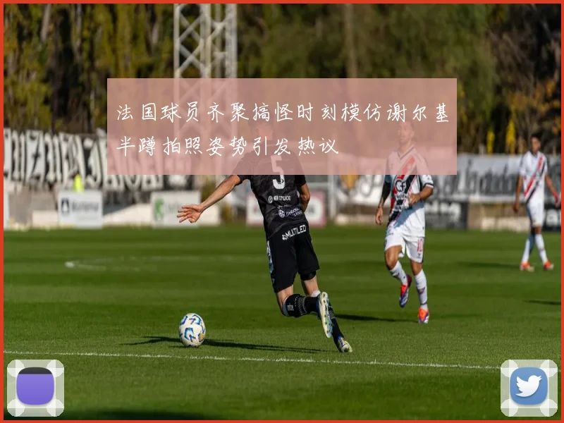 法国球员齐聚搞怪时刻模仿谢尔基半蹲拍照姿势引发热议