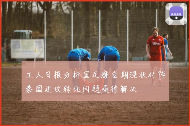 工人日报分析国足磨合期现状对阵泰国进攻转化问题亟待解决