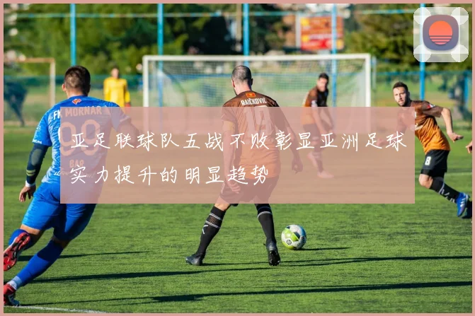 亚足联球队五战不败彰显亚洲足球实力提升的明显趋势