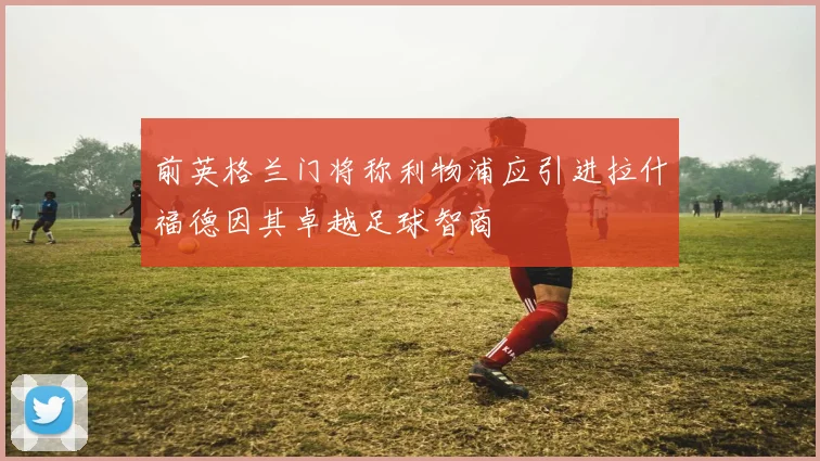 前英格兰门将称利物浦应引进拉什福德因其卓越足球智商
