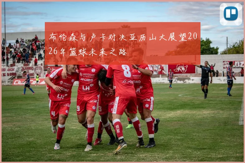 布伦森与卢卡对决亚历山大展望2026年篮球未来之路