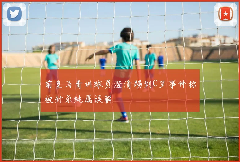 前皇马青训球员澄清踢到C罗事件称被封杀纯属误解