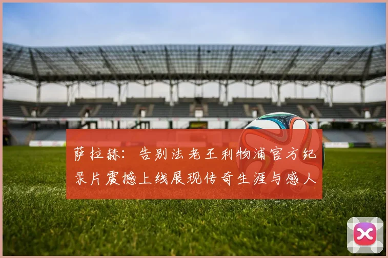 萨拉赫：告别法老王利物浦官方纪录片震撼上线展现传奇生涯与感人时刻