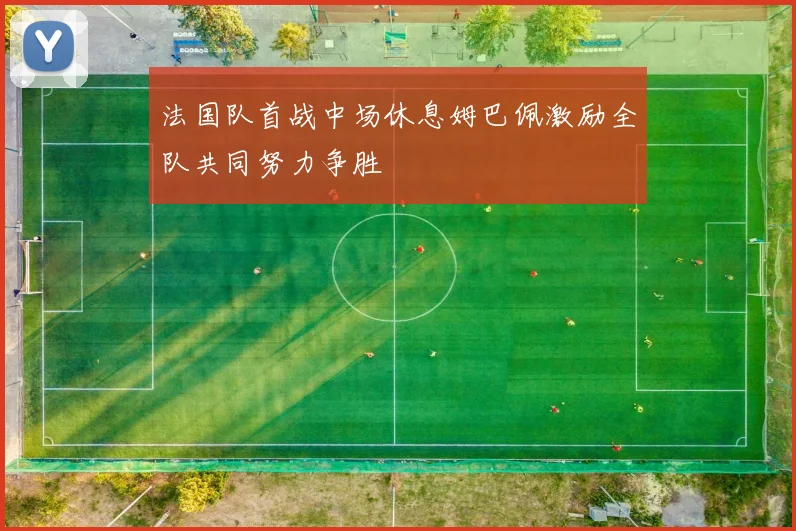 法国队首战中场休息姆巴佩激励全队共同努力争胜