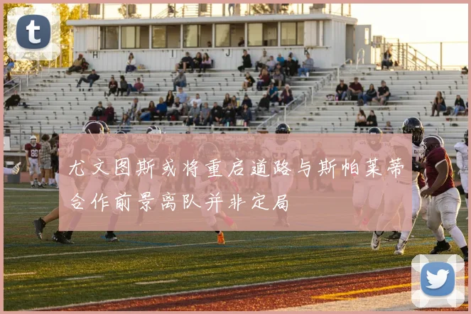 尤文图斯或将重启道路与斯帕莱蒂合作前景离队并非定局