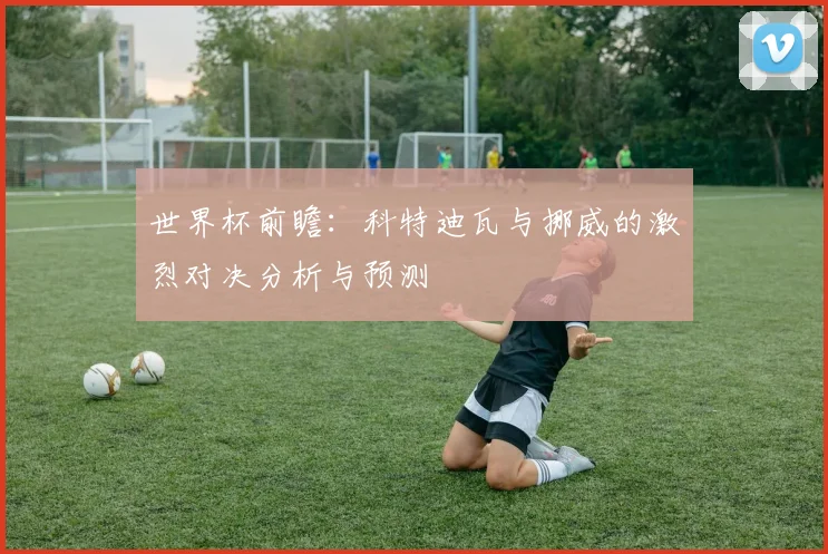 世界杯前瞻：科特迪瓦与挪威的激烈对决分析与预测