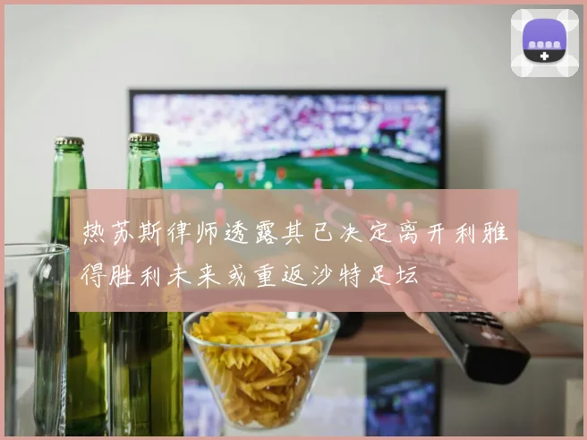 热苏斯律师透露其已决定离开利雅得胜利未来或重返沙特足坛