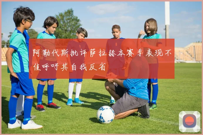 阿勒代斯批评萨拉赫本赛季表现不佳呼吁其自我反省