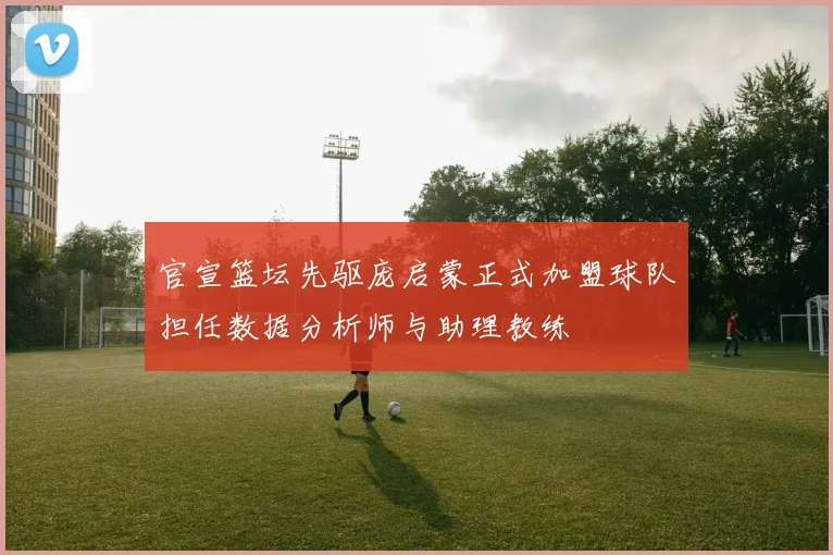 官宣篮坛先驱庞启蒙正式加盟球队担任数据分析师与助理教练