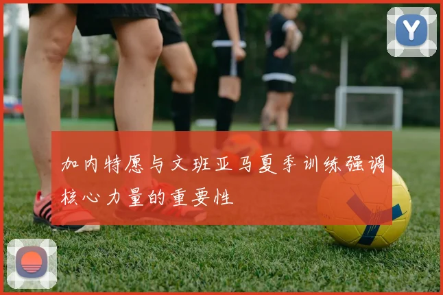 加内特愿与文班亚马夏季训练强调核心力量的重要性
