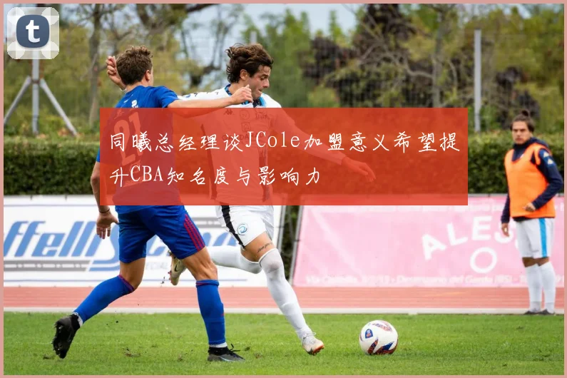 同曦总经理谈JCole加盟意义希望提升CBA知名度与影响力
