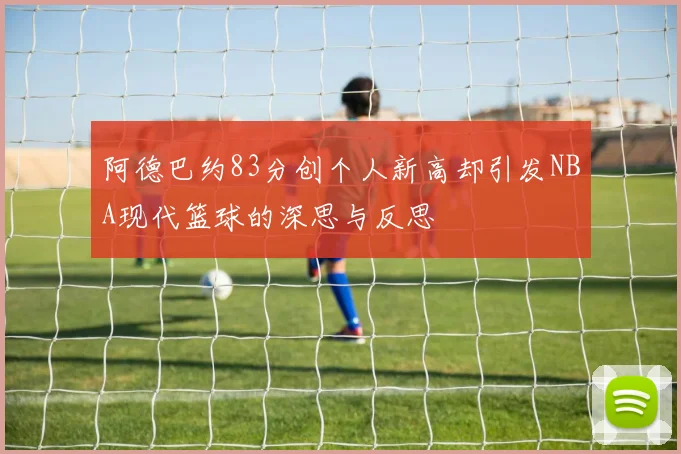 阿德巴约83分创个人新高却引发NBA现代篮球的深思与反思
