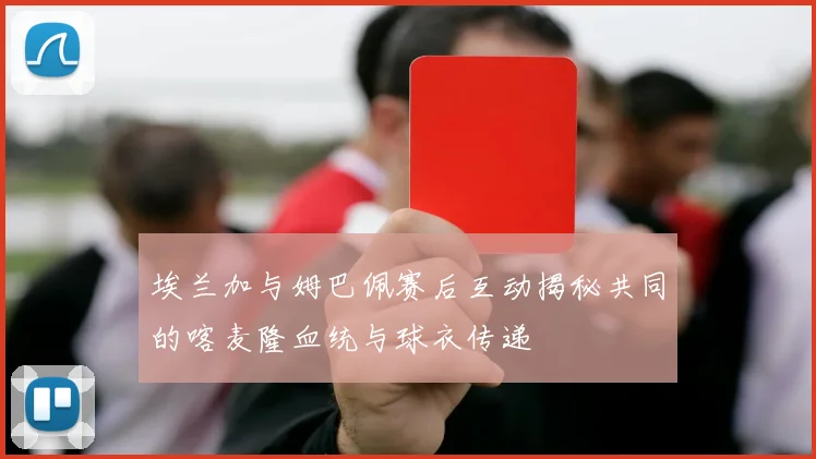 埃兰加与姆巴佩赛后互动揭秘共同的喀麦隆血统与球衣传递