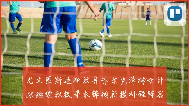 尤文图斯逐渐放弃齐尔克泽转会计划继续积极寻求锋线新援补强阵容