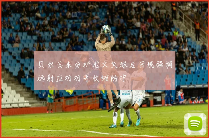 贝尔戈米分析尤文失球后困境强调远射应对对手收缩防守